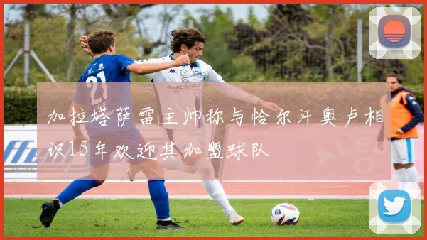 加拉塔萨雷主帅称与恰尔汗奥卢相识15年欢迎其加盟球队