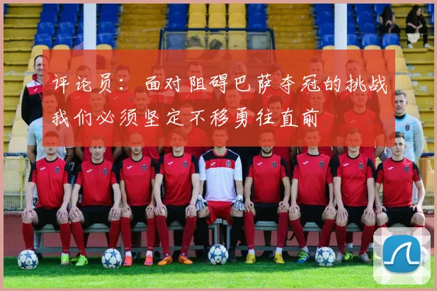 评论员：面对阻碍巴萨夺冠的挑战我们必须坚定不移勇往直前