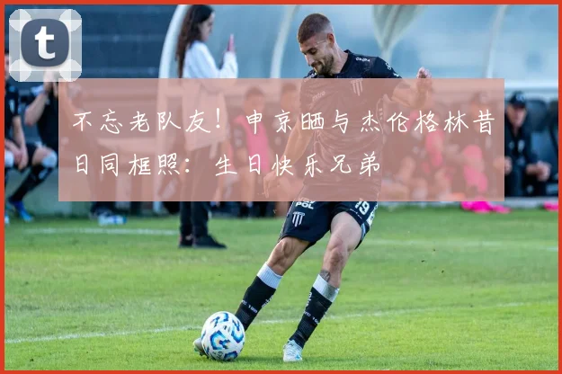 不忘老队友！申京晒与杰伦格林昔日同框照：生日快乐兄弟