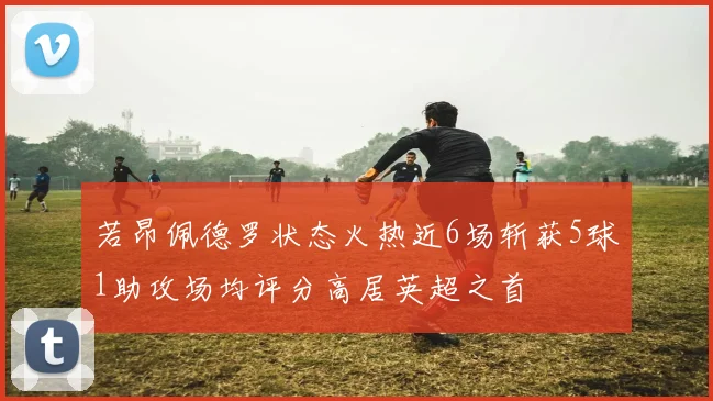 若昂佩德罗状态火热近6场斩获5球1助攻场均评分高居英超之首