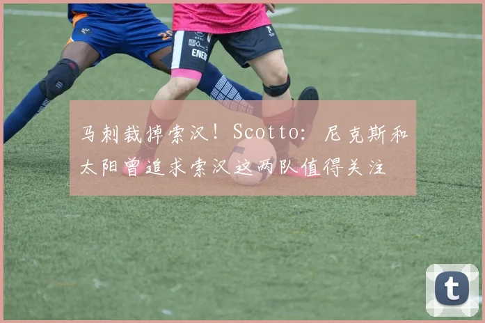 马刺裁掉索汉！Scotto：尼克斯和太阳曾追求索汉这两队值得关注