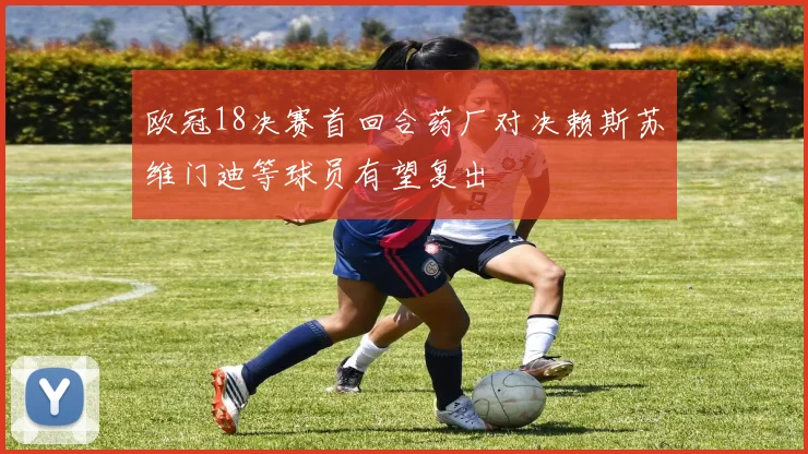 欧冠18决赛首回合药厂对决赖斯苏维门迪等球员有望复出