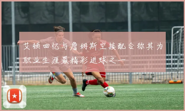 艾顿回忆与詹姆斯空接配合称其为职业生涯最精彩进球之一