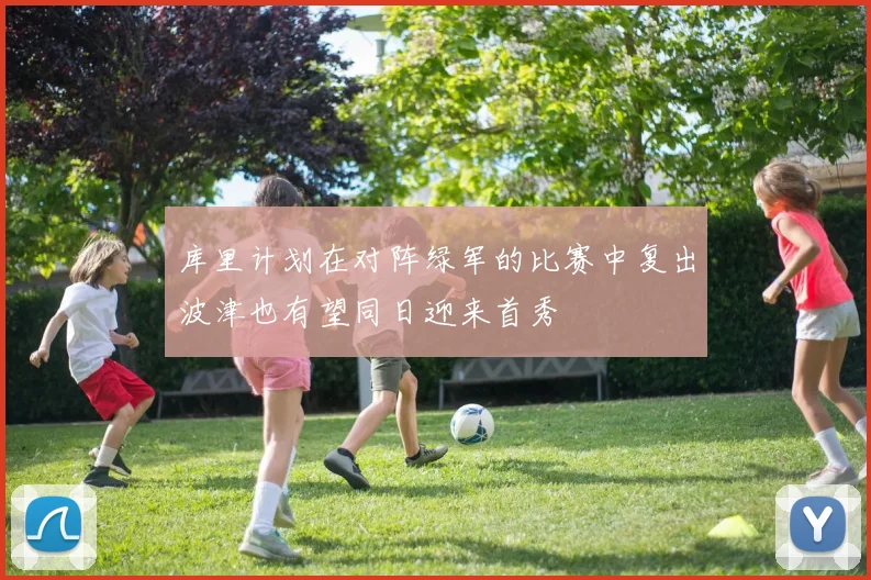 库里计划在对阵绿军的比赛中复出波津也有望同日迎来首秀