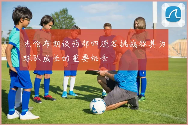 杰伦布朗谈西部四连客挑战称其为球队成长的重要机会
